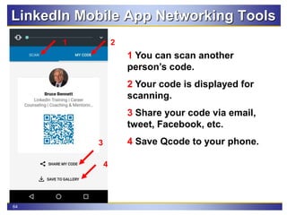 64
LinkedIn Mobile App Networking Tools
1 You can scan another
person’s code.
2 Your code is displayed for
scanning.
3 Share your code via email,
tweet, Facebook, etc.
4 Save Qcode to your phone.
21
4
3
 