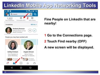 65
LinkedIn Mobile App Networking Tools
Fine People on LinkedIn that are
nearby!
1 Go to the Connections page.
2 Touch Find nearby (OFF)
A new screen will be displayed.
2
1
 