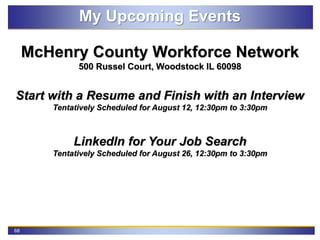 68
My Upcoming Events
McHenry County Workforce Network
500 Russel Court, Woodstock IL 60098
Start with a Resume and Finish with an Interview
Tentatively Scheduled for August 12, 12:30pm to 3:30pm
LinkedIn for Your Job Search
Tentatively Scheduled for August 26, 12:30pm to 3:30pm
 