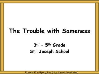 The Trouble with Sameness
3rd – 5th Grade
St. Joseph School
Rosetta Eun Ryong Lee (http://tiny.cc/rosettalee)
 