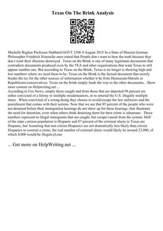 Texas On The Brink Analysis
Michelle Rigdon Professor Hubbard GOVT 2306 4 August 2015 In a State of Illusion German
Philosopher Friedrich Nietzsche once stated that People don t want to hear the truth because they
don t want their illusions destroyed . Texas on the Brink is one of many legitimate documents that
contradicts documents produced even by the TEA and other organizations that want Texas to still
appear number one. But according to Texas on the Brink, Texas is no longer is showing high and
low numbers where we need them to be. Texas on the Brink is the factual document that merely
breaks the ice for the other sources of information whether it be from Democrats/liberals or
Republicans/conservatives. Texas on the brink simply leads the way to the other documents... Show
more content on Helpwriting.net ...
According to Fox News, simply those caught and from those that are deported 98 percent are
either convicted of a felony or multiple misdemeanors, or re entered the U.S. illegally multiple
times . When convicted of a wrong doing they choose to avoid/escape the law enforcers and the
punishment that comes with their actions. Now that we see that 85 percent of the people who were
not detained before their immigration hearings do not show up for these hearings, that illustrates
the need for detention, even when others think detaining them for their crime is inhumane . Those
numbers represent to illegal immigrants that are caught, but escape/vanish from the system. Half
of the state s prison population is Hispanic and 87 percent of the criminal aliens in Texas are
Hispanic, but Assuming that non citizen Hispanics are not dramatically less likely than citizen
Hispanics to commit a crime, the real number of criminal aliens would likely be around 23,000, of
which 8,000 would be illegals.(Lone
... Get more on HelpWriting.net ...
 