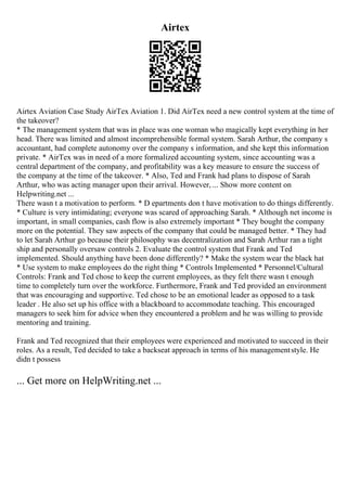 Airtex
Airtex Aviation Case Study AirTex Aviation 1. Did AirTex need a new control system at the time of
the takeover?
* The management system that was in place was one woman who magically kept everything in her
head. There was limited and almost incomprehensible formal system. Sarah Arthur, the company s
accountant, had complete autonomy over the company s information, and she kept this information
private. * AirTex was in need of a more formalized accounting system, since accounting was a
central department of the company, and profitability was a key measure to ensure the success of
the company at the time of the takeover. * Also, Ted and Frank had plans to dispose of Sarah
Arthur, who was acting manager upon their arrival. However, ... Show more content on
Helpwriting.net ...
There wasn t a motivation to perform. * D epartments don t have motivation to do things differently.
* Culture is very intimidating; everyone was scared of approaching Sarah. * Although net income is
important, in small companies, cash flow is also extremely important * They bought the company
more on the potential. They saw aspects of the company that could be managed better. * They had
to let Sarah Arthur go because their philosophy was decentralization and Sarah Arthur ran a tight
ship and personally oversaw controls 2. Evaluate the control system that Frank and Ted
implemented. Should anything have been done differently? * Make the system wear the black hat
* Use system to make employees do the right thing * Controls Implemented * Personnel/Cultural
Controls: Frank and Ted chose to keep the current employees, as they felt there wasn t enough
time to completely turn over the workforce. Furthermore, Frank and Ted provided an environment
that was encouraging and supportive. Ted chose to be an emotional leader as opposed to a task
leader . He also set up his office with a blackboard to accommodate teaching. This encouraged
managers to seek him for advice when they encountered a problem and he was willing to provide
mentoring and training.
Frank and Ted recognized that their employees were experienced and motivated to succeed in their
roles. As a result, Ted decided to take a backseat approach in terms of his managementstyle. He
didn t possess
... Get more on HelpWriting.net ...
 