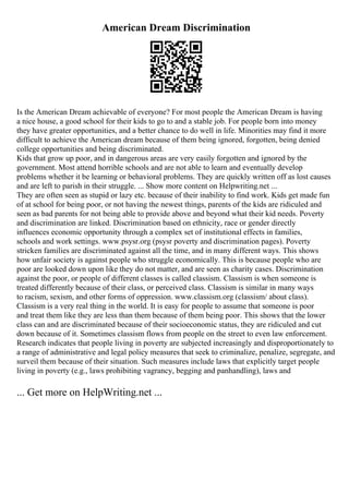 American Dream Discrimination
Is the American Dream achievable of everyone? For most people the American Dream is having
a nice house, a good school for their kids to go to and a stable job. For people born into money
they have greater opportunities, and a better chance to do well in life. Minorities may find it more
difficult to achieve the American dream because of them being ignored, forgotten, being denied
college opportunities and being discriminated.
Kids that grow up poor, and in dangerous areas are very easily forgotten and ignored by the
government. Most attend horrible schools and are not able to learn and eventually develop
problems whether it be learning or behavioral problems. They are quickly written off as lost causes
and are left to parish in their struggle. ... Show more content on Helpwriting.net ...
They are often seen as stupid or lazy etc. because of their inability to find work. Kids get made fun
of at school for being poor, or not having the newest things, parents of the kids are ridiculed and
seen as bad parents for not being able to provide above and beyond what their kid needs. Poverty
and discrimination are linked. Discrimination based on ethnicity, race or gender directly
influences economic opportunity through a complex set of institutional effects in families,
schools and work settings. www.psysr.org (psysr poverty and discrimination pages). Poverty
stricken families are discriminated against all the time, and in many different ways. This shows
how unfair society is against people who struggle economically. This is because people who are
poor are looked down upon like they do not matter, and are seen as charity cases. Discrimination
against the poor, or people of different classes is called classism. Classism is when someone is
treated differently because of their class, or perceived class. Classism is similar in many ways
to racism, sexism, and other forms of oppression. www.classism.org (classism/ about class).
Classism is a very real thing in the world. It is easy for people to assume that someone is poor
and treat them like they are less than them because of them being poor. This shows that the lower
class can and are discriminated because of their socioeconomic status, they are ridiculed and cut
down because of it. Sometimes classism flows from people on the street to even law enforcement.
Research indicates that people living in poverty are subjected increasingly and disproportionately to
a range of administrative and legal policy measures that seek to criminalize, penalize, segregate, and
surveil them because of their situation. Such measures include laws that explicitly target people
living in poverty (e.g., laws prohibiting vagrancy, begging and panhandling), laws and
... Get more on HelpWriting.net ...
 