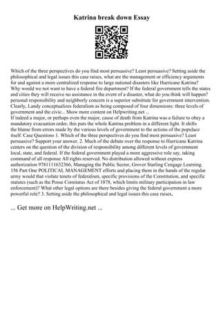 Katrina break down Essay
Which of the three perspectives do you find most persuasive? Least persuasive? Setting aside the
philosophical and legal issues this case raises, what are the management or efficiency arguments
for and against a more centralized response to large national disasters like Hurricane Katrina?
Why would we not want to have a federal fire department? If the federal government tells the states
and cities they will receive no assistance in the event of a disaster, what do you think will happen?
personal responsibility and neighborly concern is a superior substitute for government intervention.
Clearly, Landy conceptualizes federalism as being composed of four dimensions: three levels of
government and the civic... Show more content on Helpwriting.net ...
If indeed a major, or perhaps even the major, cause of death from Katrina was a failure to obey a
mandatory evacuation order, this puts the whole Katrina problem in a different light. It shifts
the blame from errors made by the various levels of government to the actions of the populace
itself. Case Questions 1. Which of the three perspectives do you find most persuasive? Least
persuasive? Support your answer. 2. Much of the debate over the response to Hurricane Katrina
centers on the question of the division of responsibility among different levels of government
local, state, and federal. If the federal government played a more aggressive role say, taking
command of all response All rights reserved. No distribution allowed without express
authorization 9781111632366, Managing the Public Sector, Grover Starling Cengage Learning.
156 Part One POLITICAL MANAGEMENT efforts and placing them in the hands of the regular
army would that violate tenets of federalism, specific provisions of the Constitution, and specific
statutes (such as the Posse Comitatus Act of 1878, which limits military participation in law
enforcement)? What other legal options are there besides giving the federal government a more
powerful role? 3. Setting aside the philosophical and legal issues this case raises,
... Get more on HelpWriting.net ...
 