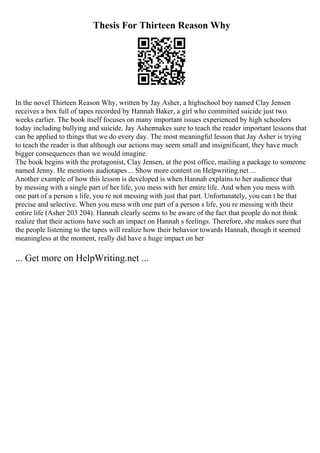Thesis For Thirteen Reason Why
In the novel Thirteen Reason Why, written by Jay Asher, a highschool boy named Clay Jensen
receives a box full of tapes recorded by Hannah Baker, a girl who committed suicide just two
weeks earlier. The book itself focuses on many important issues experienced by high schoolers
today including bullying and suicide. Jay Ashermakes sure to teach the reader important lessons that
can be applied to things that we do every day. The most meaningful lesson that Jay Asher is trying
to teach the reader is that although our actions may seem small and insignificant, they have much
bigger consequences than we would imagine.
The book begins with the protagonist, Clay Jensen, at the post office, mailing a package to someone
named Jenny. He mentions audiotapes ... Show more content on Helpwriting.net ...
Another example of how this lesson is developed is when Hannah explains to her audience that
by messing with a single part of her life, you mess with her entire life. And when you mess with
one part of a person s life, you re not messing with just that part. Unfortunately, you can t be that
precise and selective. When you mess with one part of a person s life, you re messing with their
entire life (Asher 203 204). Hannah clearly seems to be aware of the fact that people do not think
realize that their actions have such an impact on Hannah s feelings. Therefore, she makes sure that
the people listening to the tapes will realize how their behavior towards Hannah, though it seemed
meaningless at the moment, really did have a huge impact on her
... Get more on HelpWriting.net ...
 