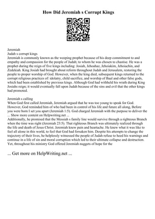 How Did Jeremiah s Corrupt Kings
Jeremiah
Judah s corrupt kings
Jeremiah is commonly known as the weeping prophet because of his deep commitment to and
empathy and compassion for the people of Judah; to whom he was chosen to chastise. He was a
prophet during the reign of five kings including: Josiah, Jehoahaz, Jehoiakim, Jehoiachin, and
Zedekiah. King Josiah had brought about reform throughout Judah and Jerusalem, restoring the
people to proper worship of God. However, when the king died, subsequent kings returned to the
corrupt religious practices of: idolatry, child sacrifice, and worship of Baal and other false gods,
which had been established by previous kings. Although God had withheld his wrath during King
Josiahs reign; it would eventually fall upon Judah because of the sins and evil that the other kings
had promoted.
Jeremiah s calling
When God first called Jeremiah, Jeremiah argued that he was too young to speak for God.
However, God reminded him of who had been in control of his life and future all along, Before
you were born I set you apart (Jeremiah 1:5). God charged Jeremiah with the purpose to deliver the
... Show more content on Helpwriting.net ...
Additionally, he promised that the Messiah s family line would survive through a righteous Branch
when the time was right (Jeremiah 23:5). That righteous Branch was ultimately realized through
the life and death of Jesus Christ. Jeremiah knew pain and heartache. He knew what it was like to
feel all alone in this world, to feel that God had forsaken him. Despite his attempts to change the
trajectory of their lives, he helplessly witnessed the people of Judah refuse to heed his warnings and
continue in a life of sin and moral corruption which led to their ultimate collapse and destruction.
Yet, throughout his ministry God offered Jeremiah nuggets of hope for the
... Get more on HelpWriting.net ...
 