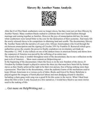 Slavery By Another Name Analysis
After the Civil War black southerners were no longer slaves, but they were not yet free (Slavery by
Another Name). Many southern blacks rushed to celebrate their new found freedom through
marriage and coming together as families. However the joys of emancipation did last, for many
white southerners were turned bitter to the core for the destruction of their economy. And many felt
the newly released slaves to be competitors in obtaining land and wealth. The documentary Slavery
By Another Name tells the narrative of a just a few African Americanmen who lived through the
era between emancipation and the signing of Circular 3591 by Franklin D. Roosevelt which gave
authorities across the country the power to finally crackdown on involuntary servitude on
December 12, 1942. It also reflects on one of the darkest times in american history and shows how
the expansion of America was paved by the suffering of an entire race.
The mood of the story is somber throughout most of the documentary due to one s reflection on the
past evils of America. ... Show more content on Helpwriting.net ...
In the beginning of the documentary where the focus is on the new freedom of the slaves, O
Freedom by Golden Gospel is played to mirror the sheer joy that must have been felt by former
slaves as they finally achieved the right to be their own person, free of being nothing more than
a possession. Then later in the documentary, when the audience learns of the mechanism used to
keep African Americans in a vicious cycle of labor, Rocks and Gravel by Henry Belafonte is
played against the imagery of harsh physical labour and men drudging around in shackles.
Including a chain gang work song was a good fit for this scene in the movie. What I liked least
about the film is how it only focused on a few narratives. I would have liked to see more stories
used in the making of this
... Get more on HelpWriting.net ...
 