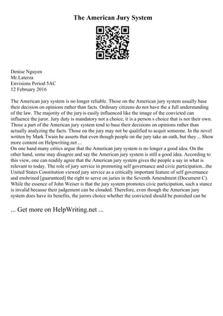 The American Jury System
Denise Nguyen
Mr.Laterza
Envisions Period 5AC
12 February 2016
The American jury system is no longer reliable. Those on the American jury system usually base
their decision on opinions rather than facts. Ordinary citizens do not have the a full understanding
of the law. The majority of the juryis easily influenced like the image of the convicted can
influence the juror. Jury duty is mandatory not a choice, it is a person s choice that is not their own.
Those a part of the American jury system tend to base their decisions on opinions rather than
actually analyzing the facts. Those on the jury may not be qualified to acquit someone. In the novel
written by Mark Twain he asserts that even though people on the jury take an oath, but they... Show
more content on Helpwriting.net ...
On one hand many critics argue that the American jury system is no longer a good idea. On the
other hand, some may disagree and say the American jury system is still a good idea. According to
this view, one can readily agree that the American jury system gives the people a say in what is
relevant to today. The role of jury service in promoting self governance and civic participation...the
United States Constitution viewed jury service as a critically important feature of self governance
and enshrined [guaranteed] the right to serve on juries in the Seventh Amendment (Document C).
While the essence of John Weiser is that the jury system promotes civic participation, such a stance
is invalid because their judgement can be clouded. Therefore, even though the American jury
system does have its benefits, the jurors choice whether the convicted should be punished can be
... Get more on HelpWriting.net ...
 