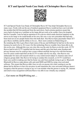 ICT and Special Needs Case Study of Christopher Reeve Essay
ICT and Special Needs Case Study of Christopher Reeve ICT has help Christopher Reeves in
many ways. Firstly with out the use of medical equipment Reeve would not have survived after
the accident that left him paralysed from the neck down. Such extreme paralysis meant that
reeve had to be kept on a ventilator as his lungs did not work so he couldn t leave his hospital
bed for 9 months. Later he had an operation to fit a devise which sends electrical impulses to the
nerves in his lungs so he could breath on his own, this was a very new procedure that had only
been tried out on two people before him who both died. Also Reeves had a pacemaker fitted. ICT
gave Reeve mobility and the ability to live at... Show more content on Helpwriting.net ...
By remaking the film it gave Reeve back some of the joy and fulfilment he had lost in the movie
business he used to be in. If it wasn t for this technology Reeves wouldn t have been able to do
this on his own. Although this was very slow this was the only for Reeve to do this work. CCTV
Reeves had hi tech CCTV installed into his house and this gave him back some freedom and
privacy because now he could go into a room without anybody having to be with him because
now his carers could watch him on the CCTV to make sure he was okay. Also Reeves was
ambassador for stem cell research which is a very controversial subject in America and a lot of
religious groups didn t like Reeves for trying to conduct this research, so CCTV would have
been very useful in making sure that his home was safe from anybody trying to get in. Bluetooth
Bluetooth let Reeves make phone calls and send MMS and SMS by using voice activated
software. This meant that Reeves didn t have to rely on anyone else when wanting to use the
phone but he did have to have his ear piece in and sometimes the voice activated software doesn t
recognize what the person is trying to say or it can mistake what the person is saying. PC, Internet
and email (voice recognition software) Reeve was able to use virtually any computer
... Get more on HelpWriting.net ...
 