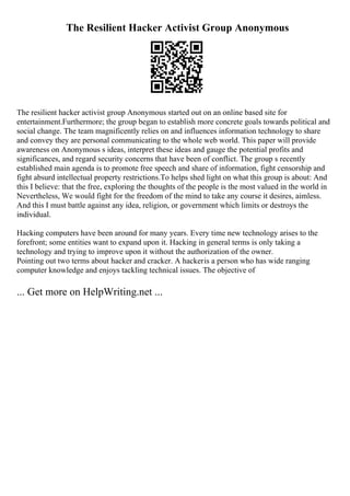 The Resilient Hacker Activist Group Anonymous
The resilient hacker activist group Anonymous started out on an online based site for
entertainment.Furthermore; the group began to establish more concrete goals towards political and
social change. The team magnificently relies on and influences information technology to share
and convey they are personal communicating to the whole web world. This paper will provide
awareness on Anonymous s ideas, interpret these ideas and gauge the potential profits and
significances, and regard security concerns that have been of conflict. The group s recently
established main agenda is to promote free speech and share of information, fight censorship and
fight absurd intellectual property restrictions.To helps shed light on what this group is about: And
this I believe: that the free, exploring the thoughts of the people is the most valued in the world in
Nevertheless, We would fight for the freedom of the mind to take any course it desires, aimless.
And this I must battle against any idea, religion, or government which limits or destroys the
individual.
Hacking computers have been around for many years. Every time new technology arises to the
forefront; some entities want to expand upon it. Hacking in general terms is only taking a
technology and trying to improve upon it without the authorization of the owner.
Pointing out two terms about hacker and cracker. A hackeris a person who has wide ranging
computer knowledge and enjoys tackling technical issues. The objective of
... Get more on HelpWriting.net ...
 