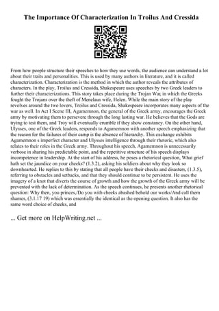 The Importance Of Characterization In Troilus And Cressida
From how people structure their speeches to how they use words, the audience can understand a lot
about their traits and personalities. This is used by many authors in literature, and it is called
characterization. Characterization is the method in which the author reveals the attributes of
characters. In the play, Troilus and Cressida, Shakespeare uses speeches by two Greek leaders to
further their characterizations. This story takes place during the Trojan War, in which the Greeks
fought the Trojans over the theft of Menelaus wife, Helen. While the main story of the play
revolves around the two lovers, Troilus and Cressida, Shakespeare incorporates many aspects of the
war as well. In Act I Scene III, Agamemnon, the general of the Greek army, encourages the Greek
army by motivating them to persevere through the long lasting war. He believes that the Gods are
trying to test them, and Troy will eventually crumble if they show constancy. On the other hand,
Ulysses, one of the Greek leaders, responds to Agamemnon with another speech emphasizing that
the reason for the failures of their camp is the absence of hierarchy. This exchange exhibits
Agamemnon s imperfect character and Ulysses intelligence through their rhetoric, which also
relates to their roles in the Greek army. Throughout his speech, Agamemnon is unnecessarily
verbose in sharing his predictable point, and the repetitive structure of his speech displays
incompetence in leadership. At the start of his address, he poses a rhetorical question, What grief
hath set the jaundice on your cheeks? (1.3.2), asking his soldiers about why they look so
downhearted. He replies to this by stating that all people have their checks and disasters, (1.3.5),
referring to obstacles and setbacks, and that they should continue to be persistent. He uses the
imagery of a knot that diverts the course of growth and how the growth of the Greek army will be
prevented with the lack of determination. As the speech continues, he presents another rhetorical
question: Why then, you princes,/Do you with cheeks abashed behold our works/And call them
shames, (3.1.17 19) which was essentially the identical as the opening question. It also has the
same word choice of cheeks, and
... Get more on HelpWriting.net ...
 