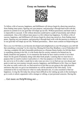 Essay on Summer Reading
To follow a life of success, happiness, and fulfillment will always begin by observing ourselves,
from finding inner peace, figuring out your purpose, and pursuing it through hard work with the
passion to commit in to our goal that will shape up our life. Without persistence and hard work it
is impossible to succeed. A life without direction could lead to a path of uncertainty and without
contentment. Also a life without inner peace is a life without true happiness. To follow a life of
success, happiness, and fulfillment will always begin by observing ourselves, from finding inner
peace, figuring out your purpose, and pursuing it through hard work with the passion to commit in
to our goal that will shape up our life. Without persistence... Show more content on Helpwriting.net
...
Have you ever felt that as you become developed and enlightened as your life progress you still felt
that something is missing? As for what Guy Montag felt from Ray Bradbury s novel Fahrenheit 451
, having a complete life and a honorable profession as a fireman (burns books), he felt that there
is something missing in his life, it is the books that his society wanted to be burned out, he
finally found his true purpose, it is to memorize the books he have read to rewrite it in to their
future for the good of humanity along with other book people. Learning that we must have a
purpose that we need to realize it and achieve it. Our true purpose is to follow what we want to
do, not to try to fit in other s mask but to only wear our own; it is to find out our own dream and
goals to start our own journey towards success, happiness, and fulfillment in life. Once we figure
out what we really want to do, we find ourselves to feel that we are going to the right direction
and know that once we get to our destination we will be satisfied in life with clarity. To be
contented in life we must discover what we really desired to do, it is also essential to find our
happiness. Living the life today has always been difficult as for waking up early in the morning to
go to work or school, arguments with a stranger or sibling, or just personal concerns. Having this
... Get more on HelpWriting.net ...
 
