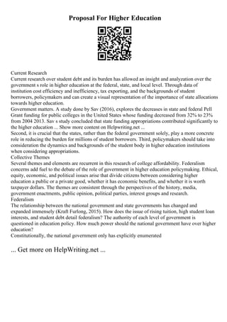 Proposal For Higher Education
Current Research
Current research over student debt and its burden has allowed an insight and analyzation over the
government s role in higher education at the federal, state, and local level. Through data of
institution cost efficiency and inefficiency, tax exporting, and the backgrounds of student
borrowers, policymakers and can create a visual representation of the importance of state allocations
towards higher education.
Government matters. A study done by Sav (2016), explores the decreases in state and federal Pell
Grant funding for public colleges in the United States whose funding decreased from 32% to 23%
from 2004 2013. Sav s study concluded that state funding appropriations contributed significantly to
the higher education ... Show more content on Helpwriting.net ...
Second, it is crucial that the states, rather than the federal government solely, play a more concrete
role in reducing the burden for millions of student borrowers. Third, policymakers should take into
consideration the dynamics and backgrounds of the student body in higher education institutions
when considering appropriations.
Collective Themes
Several themes and elements are recurrent in this research of college affordability. Federalism
concerns add fuel to the debate of the role of government in higher education policymaking. Ethical,
equity, economic, and political issues arise that divide citizens between considering higher
education a public or a private good, whether it has economic benefits, and whether it is worth
taxpayer dollars. The themes are consistent through the perspectives of the history, media,
government enactments, public opinion, political parties, interest groups and research.
Federalism
The relationship between the national government and state governments has changed and
expanded immensely (Kraft Furlong, 2015). How does the issue of rising tuition, high student loan
interests, and student debt detail federalism? The authority of each level of government is
questioned in education policy. How much power should the national government have over higher
education?
Constitutionally, the national government only has explicitly enumerated
... Get more on HelpWriting.net ...
 