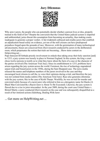 Jury Dilemmas
Why aren t jurors, the people who can potentially decide whether a person lives or dies, properly
trained in the field of law? Despite the conviction that the United States judicial system is impartial
and unblemished, juries thwart this assumption from becoming an actuality, thus making courts
inadequate to generate a proper verdict. A fair trialentails unbiased and erudite jurors that establish
an adjudication based solely on evidence, yet run of the mill citizens can have predisposed
prejudices forged upon the grounds of race. Moreover, with the germination of many technological
advancements, biases are conceived from illicit research conducted by jurors in the deliberation
room, which perpetuates the notion that trials are becoming... Show more content on
Helpwriting.net ...
Pope Innocent III forbade priestly involvement in ordeals thus taking away their holy sanction [and]
in 1215, a jury system was loosely in place in Norman England. In this system, the king s court
chose twelve persons to testify as to what they knew about the facts of a case or the character of
the parties involved (The American Trial Jury). Since its establishment in 1215, problems have
arisen regarding the jury system across the world. Foremost, the rise of technology engendered
unjust trials and biased jurors in the 1950s, during the Sam Sheppard case. The news media
released the names and telephone numbers of the jurors involved in the case and they
encouraged local citizens to call the, to voice their opinions during a trial, and therefore the jury
was not isolated from media outlets (The American Trial Jury). Race also generates dilemmas
with the jury system, like in the case of Keith Tharpe. Woefully, he was on trial for murder and
convicted solely because of a racist juror who referred to him as a derogatory name for blacks (A
Black Man Convicted By a Racist Juror is About To Be Executed). Likewise, the jury system is
flawed due to a rise in juror misconduct. In the year 2009, during the court case United States v.
Bristol Martir, a juror conducted illicit research on the case and was subsequently disqualified as a
result of her immoral actions (Saltzburg, Dealing With Juror
... Get more on HelpWriting.net ...
 