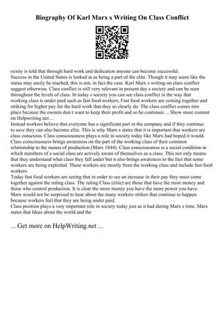 Biography Of Karl Marx s Writing On Class Conflict
ociety is told that through hard work and dedication anyone can become successful.
Success in the United States is looked at as being a part of the elite. Though it may seem like the
status may easily be reached, this is not, in fact the case. Karl Marx s writing on class conflict
suggest otherwise. Class conflict is still very relevant in present day s society and can be seen
throughout the levels of class. In today s society you can see class conflict in the way that
working class is under paid such as fast food workers. Fast food workers are coming together and
striking for higher pay for the hard work that they so clearly do. The class conflict comes into
place because the owners don t want to keep their profit and so he continues ... Show more content
on Helpwriting.net ...
Instead workers believe that everyone has a significant part in the company and if they continue
to save they can also become elite. This is why Marx s states that it is important that workers are
class conscious. Class consciousness plays a role in society today like Marx had hoped it would.
Class consciousness brings awareness on the part of the working class of their common
relationship to the means of production (Marx 1844). Class consciousness is a social condition in
which members of a social class are actively aware of themselves as a class. This not only means
that they understand what class they fall under but it also brings awareness to the fact that some
workers are being exploited. These workers are mostly from the working class and include fast food
workers.
Today fast food workers are seeing that in order to see an increase in their pay they must come
together against the ruling class. The ruling Class (elite) are those that have the most money and
those who control production. It is clear the more money you have the more power you have.
Marx would not be surprised to hear about the many workers strikes that continue to happen
because workers feel that they are being under paid.
Class position plays a very important role in society today just as it had during Marx s time. Marx
states that Ideas about the world and the
... Get more on HelpWriting.net ...
 
