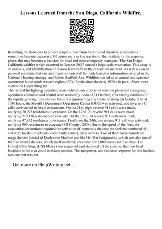 Lessons Learned from the San Diego, California Wildfire...
In making the decisions to protect people s lives from hazards and disasters, evacuations
sometimes become necessary. Of course early in the reaction to the incident, or the response
phase, this may become a decision for local and state emergency managers. The San Diego,
California wildfire which occurred in October 2007 caused a large scale evacuation. This essay is
an analysis, and identification of lessons learned from the evacuation incident. As well a plan of
personal recommendations and improvements will be made based on information covered in the
National Housing strategy, and Robert Stafford Act. Wildfires started as an annual and seasonal
occurrence in the south western region of California since the early 1930 s in part... Show more
content on Helpwriting.net ...
The tactical firefighting operation, mass notification process, evacuation plans and emergency
operations command and control were readied by noon of 21 October, after timing estimates of
the rapidly growing fires showed them fast approaching city limits. Starting on October 21st at
1030 hours, the Sheriff s Department Operations Center (DOC) was activated, and reverse 911
calls were started to begin evacuations. On the 21st, eight reverse 911 calls were made,
notifying 20,992 residences to evacuate. On the 22nd, 23 reverse 911 calls were made,
notifying 210,156 residences to evacuate. On the 23rd, 14 reverse 911 calls were made,
notifying 47,992 residences to evacuate. Finally on the 24th, one reverse 911 call was activated,
notifying 900 residences to evacuate (SD County, 2008).Due to the speed of the fires, the
evacuation declarations required the activation of numerous shelters; the shelters numbered 45,
and were located in schools, community centers, civic centers. Two of them were considered
mega shelters located at Qualcomm Stadium and the Del Mar Fairgrounds, which was also one of
the five animal shelters, which itself sheltered, and cared for 2,000 horses for five days. The
United States Ship, (USS Mercy) was requested and stationed off the coast so that two local
hospitals in the area could evacuate patients. The manpower, and resource response for this incident
was one that was not
... Get more on HelpWriting.net ...
 