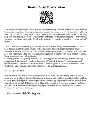 Routine Dental Considerations
Routine dental consideration does a great deal more than keep our teeth and mouths clean. It keeps
basic dental issues from forming into genuine maladies that cause loss of teeth and other wellbeing
issues. Dental issues coming about because of disregarded dental consideration can be excruciating,
keep you from making the most of your dinners and meddle with legitimate biting of nourishment.
Frequently, recolored teeth, awful breath and missing teeth typically prompt low certainty and self
regard.
There is additionally developing data is from studies demonstrating a solid connection between
poor dental consideration and genuine wellbeing issues. Researchers are stating that a few
instances of strokes, Alzheimer s, heart maladies, diabetes and untimely births can be followed to
poor oral cleanliness. Great oral consideration propensities are in this way more imperative than ...
Show more content on Helpwriting.net ...
Cleaning systems are regularly performed by dental hygienists. The strategy includes utilizing
exceptional definitions and a machine that scraps off solidified plaque. Hygienists additionally
clean the surface of the teeth to keep microbes from holding fast to the territory under the gums.
Brightening strategies can likewise be performed if the teeth are recolored.
Receive a Healthy Diet
Diet assumes a vital part in dental consideration. In the event that your eating routine is rich in
sugar, you are at a higher danger of tooth rot and holes, which can bring about toothaches and loss
of teeth. Your dental practitioner will prescribe a sound eating regimen rich in fiber, natural foods
grown from the ground. Tobacco ought to likewise be dodged as it is a main source of recoloring
and tooth rot. Keep in mind to see your dental practitioner routinely for dental checkups and
treatment for any issues that might
... Get more on HelpWriting.net ...
 