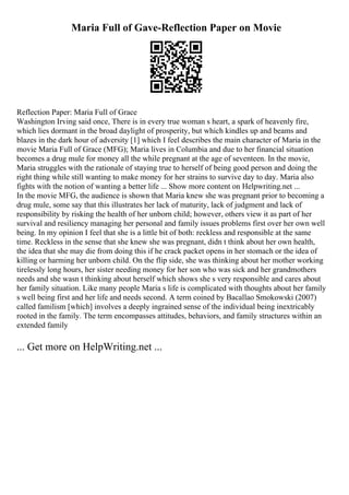 Maria Full of Gave-Reflection Paper on Movie
Reflection Paper: Maria Full of Grace
Washington Irving said once, There is in every true woman s heart, a spark of heavenly fire,
which lies dormant in the broad daylight of prosperity, but which kindles up and beams and
blazes in the dark hour of adversity [1] which I feel describes the main character of Maria in the
movie Maria Full of Grace (MFG); Maria lives in Columbia and due to her financial situation
becomes a drug mule for money all the while pregnant at the age of seventeen. In the movie,
Maria struggles with the rationale of staying true to herself of being good person and doing the
right thing while still wanting to make money for her strains to survive day to day. Maria also
fights with the notion of wanting a better life ... Show more content on Helpwriting.net ...
In the movie MFG, the audience is shown that Maria knew she was pregnant prior to becoming a
drug mule, some say that this illustrates her lack of maturity, lack of judgment and lack of
responsibility by risking the health of her unborn child; however, others view it as part of her
survival and resiliency managing her personal and family issues problems first over her own well
being. In my opinion I feel that she is a little bit of both: reckless and responsible at the same
time. Reckless in the sense that she knew she was pregnant, didn t think about her own health,
the idea that she may die from doing this if he crack packet opens in her stomach or the idea of
killing or harming her unborn child. On the flip side, she was thinking about her mother working
tirelessly long hours, her sister needing money for her son who was sick and her grandmothers
needs and she wasn t thinking about herself which shows she s very responsible and cares about
her family situation. Like many people Maria s life is complicated with thoughts about her family
s well being first and her life and needs second. A term coined by Bacallao Smokowski (2007)
called familism [which] involves a deeply ingrained sense of the individual being inextricably
rooted in the family. The term encompasses attitudes, behaviors, and family structures within an
extended family
... Get more on HelpWriting.net ...
 