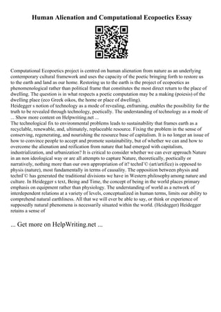Human Alienation and Computational Ecopoetics Essay
Computational Ecopoetics project is centred on human alienation from nature as an underlying
contemporary cultural framework and uses the capacity of the poetic bringing forth to restore us
to the earth and land as our home. Restoring us to the earth is the project of ecopoetics as
phenomenological rather than political frame that constitutes the most direct return to the place of
dwelling. The question is in what respects a poetic computation may be a making (poiesis) of the
dwelling place (eco Greek oikos, the home or place of dwelling).
Heidegger s notion of technology as a mode of revealing, enframing, enables the possibility for the
truth to be revealed through technology, poetically. The understanding of technology as a mode of
... Show more content on Helpwriting.net ...
The technological fix to environmental problems leads to sustainability that frames earth as a
recyclable, renewable, and, ultimately, replaceable resource. Fixing the problem in the sense of
conserving, regenerating, and nourishing the resource base of capitalism. It is no longer an issue of
how to convince people to accept and promote sustainability, but of whether we can and how to
overcome the alienation and reification from nature that had emerged with capitalism,
industrialization, and urbanization? It is critical to consider whether we can ever approach Nature
in an non ideological way or are all attempts to capture Nature, theoretically, poetically or
narratively, nothing more than our own appropriation of it? technГ© (art/artifice) is opposed to
physis (nature), most fundamentally in terms of causality. The opposition between physis and
technГ© has generated the traditional divisions we have in Western philosophyamong nature and
culture. In Heidegger s text, Being and Time, the concept of being in the world places primary
emphasis on equipment rather than physiology. The understanding of world as a network of
interdependent relations at a variety of levels, conceptualized in human terms, limits our ability to
comprehend natural earthliness. All that we will ever be able to say, or think or experience of
supposedly natural phenomena is necessarily situated within the world. (Heidegger) Heidegger
retains a sense of
... Get more on HelpWriting.net ...
 