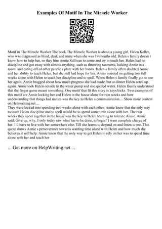 Examples Of Motif In The Miracle Worker
Motif in The Miracle Worker The book The Miracle Worker is about a young girl, Helen Keller,
who was diagnosed as blind, deaf, and mute when she was 19 months old. Helen s family doesn t
know how to help her, so they hire Annie Sullivan to come and try to teach her. Helen had no
discipline and got away with almost anything, such as throwing tantrums, locking Annie in a
room, and eating off of other people s plate with her hands. Helen s family often doubted Annie
and her ability to teach Helen, but she still had hope for her. Annie insisted on getting two full
weeks alone with Helen to teach her discipline and to spell. When Helen s family finally got to see
her again, Annie bragged about how much progress she had made, but at dinner Helen acted up
again. Annie took Helen outside to the water pump and she spelled water. Helen finally understood
that the finger game meant something. One motif that fit this story is keys/locks. Two examples of
this motif are Annie locking her and Helen in the house alone for two weeks and how
understanding that things had names was the key to Helen s communication.... Show more content
on Helpwriting.net ...
They were locked into spending two weeks alone with each other. Annie knew that the only way
to teach Helen discipline and to spell would be to spend some time alone with her. The two
weeks they spent together in the house was the key to Helen learning to tolerate Annie. Annie
said, Give up, why, I only today saw what has to be done, to begin! I want complete charge of
her. I ll have to live with her somewhere else. Till she learns to depend on and listen to me. This
quote shows Annie s perseverance towards wanting time alone with Helen and how much she
believes it will help. Annie knew that the only way to get Helen to rely on her was to spend time
alone with her and teach her
... Get more on HelpWriting.net ...
 