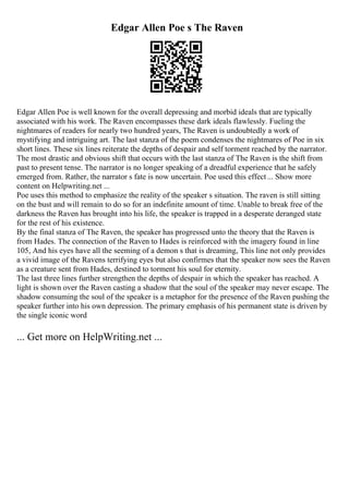 Edgar Allen Poe s The Raven
Edgar Allen Poe is well known for the overall depressing and morbid ideals that are typically
associated with his work. The Raven encompasses these dark ideals flawlessly. Fueling the
nightmares of readers for nearly two hundred years, The Raven is undoubtedly a work of
mystifying and intriguing art. The last stanza of the poem condenses the nightmares of Poe in six
short lines. These six lines reiterate the depths of despair and self torment reached by the narrator.
The most drastic and obvious shift that occurs with the last stanza of The Raven is the shift from
past to present tense. The narrator is no longer speaking of a dreadful experience that he safely
emerged from. Rather, the narrator s fate is now uncertain. Poe used this effect... Show more
content on Helpwriting.net ...
Poe uses this method to emphasize the reality of the speaker s situation. The raven is still sitting
on the bust and will remain to do so for an indefinite amount of time. Unable to break free of the
darkness the Raven has brought into his life, the speaker is trapped in a desperate deranged state
for the rest of his existence.
By the final stanza of The Raven, the speaker has progressed unto the theory that the Raven is
from Hades. The connection of the Raven to Hades is reinforced with the imagery found in line
105, And his eyes have all the seeming of a demon s that is dreaming, This line not only provides
a vivid image of the Ravens terrifying eyes but also confirmes that the speaker now sees the Raven
as a creature sent from Hades, destined to torment his soul for eternity.
The last three lines further strengthen the depths of despair in which the speaker has reached. A
light is shown over the Raven casting a shadow that the soul of the speaker may never escape. The
shadow consuming the soul of the speaker is a metaphor for the presence of the Raven pushing the
speaker further into his own depression. The primary emphasis of his permanent state is driven by
the single iconic word
... Get more on HelpWriting.net ...
 