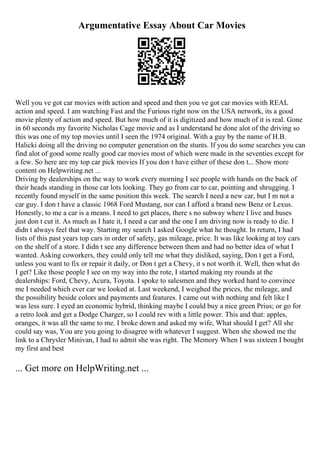 Argumentative Essay About Car Movies
Well you ve got car movies with action and speed and then you ve got car movies with REAL
action and speed. I am watching Fast and the Furious right now on the USA network, its a good
movie plenty of action and speed. But how much of it is digitized and how much of it is real. Gone
in 60 seconds my favorite Nicholas Cage movie and as I understand he done alot of the driving so
this was one of my top movies until I seen the 1974 original. With a guy by the name of H.B.
Halicki doing all the driving no computer generation on the stunts. If you do some searches you can
find alot of good some really good car movies most of which were made in the seventies except for
a few. So here are my top car pick movies If you don t have either of these don t... Show more
content on Helpwriting.net ...
Driving by dealerships on the way to work every morning I see people with hands on the back of
their heads standing in those car lots looking. They go from car to car, pointing and shrugging. I
recently found myself in the same position this week. The search I need a new car, but I m not a
car guy. I don t have a classic 1968 Ford Mustang, nor can I afford a brand new Benz or Lexus.
Honestly, to me a car is a means. I need to get places, there s no subway where I live and buses
just don t cut it. As much as I hate it, I need a car and the one I am driving now is ready to die. I
didn t always feel that way. Starting my search I asked Google what he thought. In return, I had
lists of this past years top cars in order of safety, gas mileage, price. It was like looking at toy cars
on the shelf of a store. I didn t see any difference between them and had no better idea of what I
wanted. Asking coworkers, they could only tell me what they disliked, saying, Don t get a Ford,
unless you want to fix or repair it daily, or Don t get a Chevy, it s not worth it. Well, then what do
I get? Like those people I see on my way into the rote, I started making my rounds at the
dealerships: Ford, Chevy, Acura, Toyota. I spoke to salesmen and they worked hard to convince
me I needed which ever car we looked at. Last weekend, I weighed the prices, the mileage, and
the possibility beside colors and payments and features. I came out with nothing and felt like I
was less sure. I eyed an economic hybrid, thinking maybe I could buy a nice green Prius; or go for
a retro look and get a Dodge Charger, so I could rev with a little power. This and that: apples,
oranges, it was all the same to me. I broke down and asked my wife, What should I get? All she
could say was, You are you going to disagree with whatever I suggest. When she showed me the
link to a Chrysler Minivan, I had to admit she was right. The Memory When I was sixteen I bought
my first and best
... Get more on HelpWriting.net ...
 