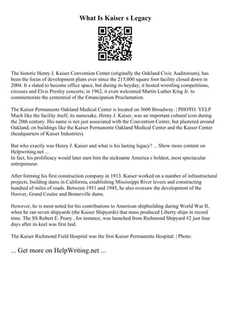 What Is Kaiser s Legacy
The historic Henry J. Kaiser Convention Center (originally the Oakland Civic Auditorium), has
been the focus of development plans ever since the 215,000 square foot facility closed down in
2004. It s slated to become office space, but during its heyday, it hosted wrestling competitions,
circuses and Elvis Presley concerts; in 1962, it even welcomed Martin Luther King Jr. to
commemorate the centennial of the Emancipation Proclamation.
The Kaiser Permanente Oakland Medical Center is located on 3600 Broadway. | PHOTO: YELP
Much like the facility itself, its namesake, Henry J. Kaiser, was an important cultural icon during
the 20th century. His name is not just associated with the Convention Center, but plastered around
Oakland, on buildings like the Kaiser Permanente Oakland Medical Center and the Kaiser Center
(headquarters of Kaiser Industries).
But who exactly was Henry J. Kaiser and what is his lasting legacy? ... Show more content on
Helpwriting.net ...
In fact, his prolificacy would later earn him the nickname America s boldest, most spectacular
entrepreneur.
After forming his first construction company in 1913, Kaiser worked on a number of infrastructural
projects, building dams in California, establishing Mississippi River levees and constructing
hundred of miles of roads. Between 1931 and 1945, he also oversaw the development of the
Hoover, Grand Coulee and Bonneville dams.
However, he is most noted for his contributions to American shipbuilding during World War II,
when he ran seven shipyards (the Kaiser Shipyards) that mass produced Liberty ships in record
time. The SS Robert E. Peary , for instance, was launched from Richmond Shipyard #2 just four
days after its keel was first laid.
The Kaiser Richmond Field Hospital was the first Kaiser Permanente Hospital. | Photo:
... Get more on HelpWriting.net ...
 