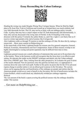 Essay Reconciling the Cuban Embargo
Heading the wrong way made Douglas Wrong Way Corrigan famous. When he filed his flight
plan to fly from New York to California and wound up in Ireland there was much celebrity and
very little downside for him. The US, may not be as lucky with our embargo policy towards
Cuba. A policy that may have a major impact on the US, both domestically and internationally, is
truly only actively discussed in the swing state of Florida. Is the US heading in the wrong
direction with this policy? Certainly the author thinks so, and if he s right it s not likely that we ll
receive a ticker tape parade at the end of journey like Corrigan did.
Alex Lightman walks us through 78 reasons to end the embargo of Cuba. He does this by stating a
reason and ... Show more content on Helpwriting.net ...
In the maon body of the book, Lightman breaks his reasons into five general categories; General,
Political, Economic, Humanitarian and Fair Compensation. Some of these reasons overlap or are
highly intermingled so seeing each point separately may be difficult from time to time.
General
Lightmans general reasons are a small collection of statements that seem not to fit anywhere else
in the treatise. Those in the business world will recognize that the focus here is on effective goal
setting. He educates the reader on the SMART technique and details why the Cuban embargo
fails to be a SMART goal. Then, looking from the other perspective, he evaluates the goal in terms
of the results obtained. Now he questions since the goal has not been met, is it appropriate to
continue down the same well worn path. Further to this point, he posits that for the US to advocate
regime change in another nation is not an ethical goal to pursue in the first place. The section
closes out by arguing that the real beneficiaries of the embargo are people and entities that the
American people would never want to benefit in the first place. His list of beneficiaries includes the
Castro brothers, which would shock any idealistically minded pro embargo supporter.
Political
The vast amount of the book is spent covering the political reasons why the embargo should be
ended. This section
... Get more on HelpWriting.net ...
 