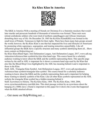 Ku Klux Klan In America
The KKK in America With a meeting of friends on Christmas Eve a fraternity mockery that would
later murder and persecute hundreds of thousands of minorities was formed. These men were
retired confederate soldiers who were tired of northern carpetbaggers and African Americans
disturbing their way of life. On December 24, 1865 the Ku Klux Klan(KKK) was formed in the
small town of Pulaski, Tennessee to fight for their rights. There have been many hate groups around
the world; however, the Ku Klux Klan is one that has impacted the lives and lifestyles of Americans
by promoting white supremacy, segregation, and treating minorities unjustifiably. Like all
influential groups the KKK have a specific structure and many symbols identifying them all... Show
more content on Helpwriting.net ...
Ku Klux Klan (Hand Sign). Anti Defamation League, Anti Defamation League, 2017, www.adl.org
/education/references/hate symbols/ku klux klan hand sign. This source based for a scholarly
audience wanting to know about the KKK and the symbols representing them. This specific page
written by the staff at ADL is important for it shows a common hand sign used by the Klan that
also like the Blood Drop Cross highlighted by the ADL has meaning behind it and is important to
those in the Klan.
Staff, ADL. Triangular Klan Symbol. Anti Defamation League, 2017, www.adl.org/education
/references/hate symbols/triangular klan symbol. This source based for a scholarly audience
wanting to know about the KKK and the symbols representing them and is important for helping
those wanting to identify symbols of the Klan. Like all other Klan symbols represented on the ADL
website the triangular Klan symbol has a hidden meaning behind it.
Staff, Eyewitness to History. The Ku Klux Klan, 1868. The Ku Klux Klan, 1868, 2006,
www.eyewitnesstohistory.com/kkk.htm. This short passage written by an eyewitness about the
hanging of a 1800s slave s friend is important to this paper for it shows the events that happened
when the KKK attacked african
... Get more on HelpWriting.net ...
 