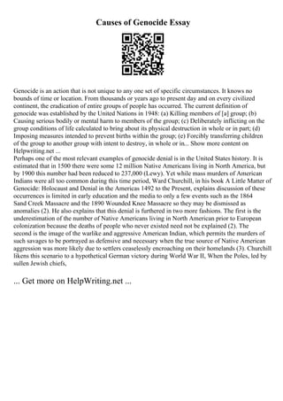 Causes of Genocide Essay
Genocide is an action that is not unique to any one set of specific circumstances. It knows no
bounds of time or location. From thousands or years ago to present day and on every civilized
continent, the eradication of entire groups of people has occurred. The current definition of
genocide was established by the United Nations in 1948: (a) Killing members of [a] group; (b)
Causing serious bodily or mental harm to members of the group; (c) Deliberately inflicting on the
group conditions of life calculated to bring about its physical destruction in whole or in part; (d)
Imposing measures intended to prevent births within the group; (e) Forcibly transferring children
of the group to another group with intent to destroy, in whole or in... Show more content on
Helpwriting.net ...
Perhaps one of the most relevant examples of genocide denial is in the United States history. It is
estimated that in 1500 there were some 12 million Native Americans living in North America, but
by 1900 this number had been reduced to 237,000 (Lewy). Yet while mass murders of American
Indians were all too common during this time period, Ward Churchill, in his book A Little Matter of
Genocide: Holocaust and Denial in the Americas 1492 to the Present, explains discussion of these
occurrences is limited in early education and the media to only a few events such as the 1864
Sand Creek Massacre and the 1890 Wounded Knee Massacre so they may be dismissed as
anomalies (2). He also explains that this denial is furthered in two more fashions. The first is the
underestimation of the number of Native Americans living in North American prior to European
colonization because the deaths of people who never existed need not be explained (2). The
second is the image of the warlike and aggressive American Indian, which permits the murders of
such savages to be portrayed as defensive and necessary when the true source of Native American
aggression was more likely due to settlers ceaselessly encroaching on their homelands (3). Churchill
likens this scenario to a hypothetical German victory during World War II, When the Poles, led by
sullen Jewish chiefs,
... Get more on HelpWriting.net ...
 