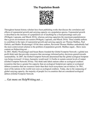 The Population Bomb
Throughout human history scholars have been publishing works that discuss the correlation and
effects of exponential growth and carrying capacity on a population species. Exponential growth
is described as the increase of a population (or of anything) by a fixed percentage each year
(Withgott, Laposata, and Murck 2016), whereas carrying capacityis the maximum populationsize
that a given environment can sustain (Withgott, Laposata, and Murck 2016). Three notable authors
to contribute to the topic of exponential growth and carrying capacity are Thomas Malthus, Paul
Ehrlich, and Mathis Wackernagel. Of the three authors, Reverend Thomas Malthus undoubtedly had
the most controversial solution to the problem of population growth. Malthus urged... Show more
content on Helpwriting.net ...
In 2003, Mathis Wackernagel and Susan Burns founded the Global Footprint Network: a global non
profit think tank that provides resources that encourage informed policy decisions geared towards
sustainability. In 2007, the Global Footprint Network determined that the global ecological footprint
was being overused 1.6 times; humanity would need 1.6 Earths to sustain current levels of output
(Global Footprint Network 2016a). This think tank labels nations either as ecological creditors
(countries that have a greater bio capacity than an ecological footprint per capita) or ecological
debtors (countries that use resources faster than their local ecosystems can revitalize). In 1961,
most of the nations in the world were seen as ecological creditors. Today, due to the surpassing of
global carrying capacity, the majority of people live in countries that are considered ecological
debtors (Global Footprint Network
... Get more on HelpWriting.net ...
 