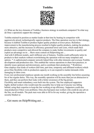 Toshiba
(1) What are the key elements of Toshiba s business strategy in notebook computers? In what way
do Ome s operations support this strategy?
Toshiba retained its position as market leader at that time by beating its competitor with
aggressively priced, technologically superior products. The Ome operation was key to that strategy,
because it enabled Toshiba to produce higher quality products at lower prices. Relentless
improvement to the manufacturing process resulted in higher quality products, making the products
more attractive, and the increases in efficiency generated lower unit costs, which made their
products more competitive and allowed the company to make further investments in quality and
exploit an advantage on its ... Show more content on Helpwriting.net ...
And with 8 different models, and 6 different sets of features, Toshiba could sufficiently tailor its
products to their markets without overwhelming the operation with too many templates and
options. * A sophisticated computer network linked Ome with other domestic and overseas Toshiba
development and production sites. This enabled the various operations to share best practices, to
identify issues upstream and downstream, and to coordinate their production. * Workforce:
Ome employs four kinds of workers (full time, part time, temporary and affiliated workers) which
gives Ome flexibility with its production capacity so it can respond to market demands while
managing its labor costs.
Every new professional employee spends one month working on the assembly line before assuming
his or her regular duties. This way, the assembly operation will be more than just an abstraction to
them, and they can perform their tasks with a better awareness of the big picture.
Flexibility and smart redundancy were built into the system. The line employed supporters
highly skilled workers who would roam the assembly line to help out if anyone was falling
behind, using their expertise to keep the line working at top efficiency. Supporters could also
stop production if there were problems. Ome also had pack men workers who could do any job on
the line, on all models. The pack men were able to fill in for any worker, giving the operation a
security blanket so
... Get more on HelpWriting.net ...
 