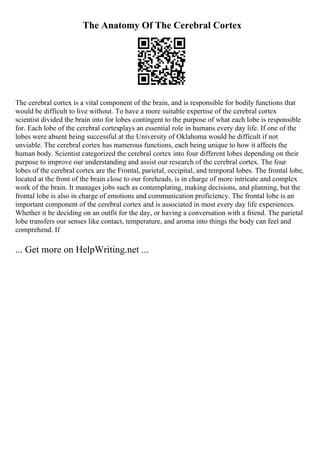 The Anatomy Of The Cerebral Cortex
The cerebral cortex is a vital component of the brain, and is responsible for bodily functions that
would be difficult to live without. To have a more suitable expertise of the cerebral cortex
scientist divided the brain into for lobes contingent to the purpose of what each lobe is responsible
for. Each lobe of the cerebral cortexplays an essential role in humans every day life. If one of the
lobes were absent being successful at the University of Oklahoma would be difficult if not
unviable. The cerebral cortex has numerous functions, each being unique to how it affects the
human body. Scientist categorized the cerebral cortex into four different lobes depending on their
purpose to improve our understanding and assist our research of the cerebral cortex. The four
lobes of the cerebral cortex are the Frontal, parietal, occipital, and temporal lobes. The frontal lobe,
located at the front of the brain close to our foreheads, is in charge of more intricate and complex
work of the brain. It manages jobs such as contemplating, making decisions, and planning, but the
frontal lobe is also in charge of emotions and communication proficiency. The frontal lobe is an
important component of the cerebral cortex and is associated in most every day life experiences.
Whether it be deciding on an outfit for the day, or having a conversation with a friend. The parietal
lobe transfers our senses like contact, temperature, and aroma into things the body can feel and
comprehend. If
... Get more on HelpWriting.net ...
 