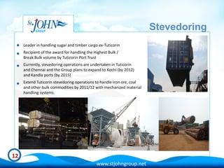 Stevedoring
     Leader in handling sugar and timber cargo ex-Tuticorin
     Recipient of the award for handling the Highest Bulk /
     Break Bulk volume by Tuticorin Port Trust
     Currently, stevedoring operations are undertaken in Tuticorin
     and Chennai and the Group plans to expand to Kochi (by 2012)
     and Kandla ports (by 2015)
     Extend Tuticorin stevedoring operations to handle iron ore, coal
     and other bulk commodities by 2011/12 with mechanized material
     handling systems.




12
                                              www.stjohngroup.net
 