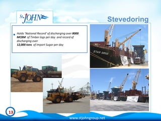 Stevedoring
     Holds ‘National Record’ of discharging over 8000
     MCBM of Timber logs per day and record of
     discharging over
     12,000 tons of Import Sugar per day




13
                                             www.stjohngroup.net
 