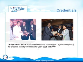 Credentials




     “NiryatShree” award from the Federation of Indian Export Organisations(FIEO)
     for excellent export performance for years 2005 and 2009




15
                                    www.stjohngroup.net
 