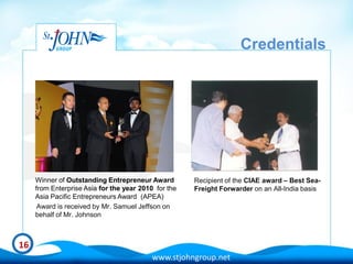 Credentials




     Winner of Outstanding Entrepreneur Award         Recipient of the CIAE award – Best Sea-
     from Enterprise Asia for the year 2010 for the   Freight Forwarder on an All-India basis
     Asia Pacific Entrepreneurs Award (APEA)
      Award is received by Mr. Samuel Jeffson on
     behalf of Mr. Johnson



16
                                           www.stjohngroup.net
 