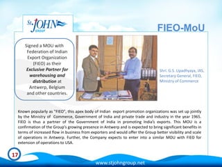 FIEO-MoU
     Signed a MOU with
      Federation of Indian
      Export Organization
         (FIEO) as their
      Exclusive Partner for                                                      Shri. G.S. Upadhyaya, IAS,
       warehousing and                                                           Secretary General, FIEO,
         distribution at                                                         Ministry of Commerce
       Antwerp, Belgium
      and other countries.


 Known popularly as "FIEO", this apex body of Indian export promotion organizations was set up jointly
 by the Ministry of Commerce, Government of India and private trade and industry in the year 1965.
 FIEO is thus a partner of the Government of India in promoting India’s exports. This MOU is a
 confirmation of the Group's growing presence in Antwerp and is expected to bring significant benefits in
 terms of increased flow in business from exporters and would offer the Group better visibility and scale
 of operations in Antwerp. Further, the Company expects to enter into a similar MOU with FIEO for
 extension of operations to USA.

17
                                             www.stjohngroup.net
 