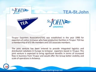 TEA-St.John


                                                  LOGISTICS



     Tirupur Exporters Association(TEA) was established in the year 1990 for
     exporters of cotton knitwear who have production facilities in Tirupur. TEA has
     a membership of 672 life members and 155 associate members.

     The joint venture has been entered to provide integrated logistics and
     distribution solutions in Europe to knitwear exporters based in Tirupur. This
     joint venture is expected to bring significant benefits in terms of increased
     flow in business from Tirupur and would offer the Group better visibility and
     scale of operations in Antwerp.


18
                                     www.stjohngroup.net
 
