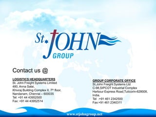 Contact us @
LOGISTICS HEADQUARTERS                                 GROUP CORPORATE OFFICE
St. John Freight Systems Limited                       St.John Freight Systems Ltd
480, Anna Salai,                                       C-98,SIPCOT Industrial Complex
Khivraj Building Complex II, 7th floor,                Harbour Express Road,Tuticorin-628008,
Nandanam, Chennai – 600035                             India.
Tel: +91 44 43952500                                   Tel :+91 461 2342500
Fax: +91 44 43952514                                   Fax:+91 461 2340311


                                          www.stjohngroup.net
 