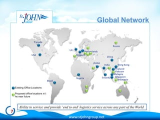 Global Network

                      Canada
                                                                                    Russia
                                              UK          Netherlands
                   USA                             Belgium
                                                                             China

                                                                 Dubai
                                                                           India         Hong Kong
                                                                                      Thailand
                                                                                      Vietnam
                                                                                     Malaysia
                                                                         Srilanka     Singapore
                                                   Nigeria                               Indonesia
                                     Brazil

    Existing Office Locations

    Proposed office locations in t
    he near future



       Ability to service and provide ‘end to end’ logistics service across any part of the World
7
                                              www.stjohngroup.net
 