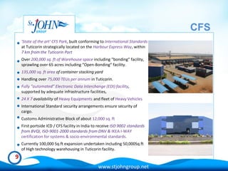 CFS
    'State of the art' CFS Park, built conforming to International Standards
    at Tuticorin strategically located on the Harbour Express Way, within
    7 km from the Tuticorin Port
    Over 200,000 sq. ft of Warehouse space including “bonding” facility,
    sprawling over 65 acres including “Open-Bonding” facility.
    135,000 sq. ft area of container stacking yard
    Handling over 75,000 TEUs per annum in Tuticorin.
    Fully “automated” Electronic Data Interchange (EDI) facility,
    supported by adequate infrastructure facilities,
    24 X 7 availability of Heavy Equipments and fleet of Heavy Vehicles
    International Standard security arrangements ensure security of
    cargo.
    Customs Administrative Block of about 12,000 sq. ft
    First portside ICD / CFS facility in India to receive ISO 9002 standards
    from BVQI, ISO-9001-2000 standards from DNV & IKEA I-WAY
    certification for systems & socio-environmental standards.
    Currently 100,000 Sq.ft expansion undertaken including 50,000Sq.ft
    of High technology warehousing in Tuticorin facility.
9
                                                www.stjohngroup.net
 