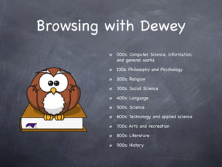Browsing with Dewey
          000s: Computer Science, information,
          and general works

          100s: Philosophy and Psychology

          200s: Religion

          300s: Social Science

          400s: Language

          500s: Science

          600s: Technology and applied science

          700s: Arts and recreation

          800s: Literature

          900s: History
 