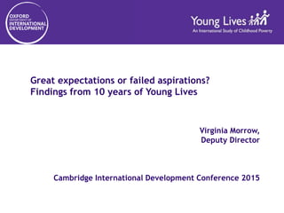 Great expectations or failed aspirations?
Findings from 10 years of Young Lives
Virginia Morrow,
Deputy Director
Cambridge International Development Conference 2015
 