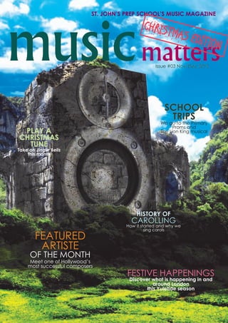 musicmattersIssue #03 Nov/Dec 2012Issue #03 Nov/Dec 2012Issue #03 Nov/Dec 2012
ST. JOHN’S PREP SCHOOL’S MUSIC MAGAZINE
FEATURED
ARTISTE
OF THE MONTH
Meet one of Hollywood’s
most successful composers
HISTORY OF
CAROLLING
How it started and why we
sing carols
FESTIVE HAPPENINGS
Discover what is happening in and
around London
this Yuletide season
SCHOOLSCHOOLSCHOOL
TRIPSTRIPSTRIPS
We go to the Primary
Proms and
The Lion King musicalPLAY APLAY APLAY A
CHRISTMASCHRISTMASCHRISTMAS
TUNETUNETUNE
Take on Jingle Bells
this month
CHRISTMAS EDITION
 