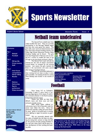 Autumn Term Issue : 3
Sports Newsletter
St John’s Senior School
Tel: 020 83660035
St. John’s Senior School
North Lodge
The Ridgeway
Enfield
Middlesex
EN2 8BE
Netball team undefeated
Since losing 4-3 to St.Aubyn’s
(conceding 2 goals in injury time) in our
opening league game of the season, St. John’s
has remained unbeaten in the North London
Independent Schools League.
Within one week we beat King
Alfred’s twice and drew once and also
achieved a double victory.
After James Dillon suffered an
unfortunate injury, Harry Reynolds made his
senior team debut this term. Harry has
performed superbly, pulling off some fantas-
tic saves. James is currently back in training
and is fighting to regain his position as goal-
keeper.
We are extremely pleased with
the style of football that the boys are play-
ing, by trying their utmost to keep the ball
on the ground and play passing football. In
the new year these teams will be given fur-
ther development of their tackling and head-
ing skills.
Football
Contents:
Pg 1
 Netball
 Football
Pg 2
 PE fact file
 Cross country
 Golf
Pg 3
 Inter-house
competitions
 Horse riding
 Results
Pg 4
 Notices
 Swimming
 Sports
 performers
 Clubs timetable
The Second Form netball team have
really excelled this term. They are currently
participating in the Borough Netball league
and have won every game this season. The
girls skills, team work and determination have
seen them beat schools including Latymer, Lea
Valley High School, Edmonton County, Oasis
Academy Hadley and St Anne's. The girls
now face Kingsmead in February and are aim-
ing for a victory to enable the team to go
through to the semi-finals and finals in March.
The Second Form team will also be
entered for the end of season tournament
around Easter, to compete for the winning
position. Last season the girls reached the
finals in the tournament and came second
after losing to Southgate School.
The girls are extremely dedicated in
their training and are keen to play in every
game possible, I am looking forward to seeing
them develop even further in the months to
come.
Second Form team members:
Kyria Constantinou (C)
Lucy Harbron Charlotte Clements
Grace Firmin Aimee Adesina
Adesuwa Akande Christine Fung
Laura Bird Niamh O’Leary
Top scorers so far this season are Ceykan Karago-
zlu (1st
form), Michael Rubra (5th
form) and Mat-
thew Mubiru (6th
form). Well done so far boys,
keep up the hard work!
 