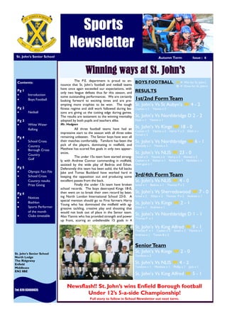 Sports
Newsletter
St. John’s Senior School
Tel: 020 83660035
St. John’s Senior School
North Lodge
The Ridgeway
Enfield
Middlesex
EN2 8BE
Winning ways at St. John’s
Contents:
Pg 1
 Introduction
 Boys Football
Pg 2
 Netball
Pg 3
 White Water
Rafting
Pg 4
 School Cross
Country
 Borough Cross
Country
 Golf
Pg 5
 Olympic Fact File
 School Cross
Country results
 Prize Giving
Pg 6
 Notices
 Biathlon
 Sports Performer
of the month
 Clubs timetable
The P.E. department is proud to an-
nounce that St. John’s football and netball teams
have once again exceeded our expectations, with
only two league defeats thus far this season, and
some outstanding performances. We are certainly
looking forward to exciting times and are pre-
empting more trophies to be won. The tough
fitness regime and skill work followed during les-
sons are giving us the cutting edge during games.
The results are testament to the winning mentality
adopted by both pupils and teachers alike.
Mr. Hodgson
All three football teams have had an
impressive start to the season with all three sides
remaining unbeaten. The Senior boys have won all
their matches comfortably. Tamilore has been the
pick of the players, dominating in midfield, and
Matthew has scored five goals in only two appear-
ances.
The under 15s team have started strong-
ly with Andrew Connor commanding in midfield,
assisted by the wide play of Bedros and Ethan.
Defensively this team has been solid, the full backs
Jake and Tomas Buckland have worked hard in
keeping the opposition out and producing some
excellent passes from the back.
Finally the under 13s team have broken
school records. The boys destroyed Kings 18-0,
then went on to break their own record by beat-
ing North London International School 23-0. A
special mention should go to First formers Harry
Young who has dominated the midfield with ag-
gressive tackling, creative play and shooting that
would not look out of place in the Senior team.
Also Yiannis who has provided strength and power
up front, scoring an unbelievable 15 goals in 4
BOYS FOOTBALL W = Win for St. John’s
D = Draw for St. John’s
RESULTS
1st/2nd FormTeam
St. John’s Vs St Aubyn’s W 4 - 2
Ceykan x 1 Yiannis x 3
St. John’s Vs Northbridge D 2 - 2
Elijah x 1 Yiannis x 1
St. John’s Vs Kings W 18 - 0
Ceykan x 5 Yiannis x 5 Harry Y x 5 Elijah x 1
Daniel x 2
St. John’s Vs Northbridge W 6 - 1
Kennedy x 1 Yiannis x 5
St. John’s Vs NLIS W 23 - 0
Daniel x 5 Yiannis x 6 Harry x 2 Ahmed x 2
Ceykan x 4 Kishan x 1 Richard x 1 Nicholas x 1
Own goal x 1
3rd/4th FormTeam
St. John’s Vs NLIS W 4 - 0
Ismail x 1 Bedros x 1 Thomas P x 2
St. John’s Vs Sherredswood W 7 - 0
Ismail x 2 Ethan x 2 Thomas P x 2 Andrew x 1
St. John’s Vs Kings W 2 - 1
Ethan x 1 Andrew x 1
St. John’s Vs Northbridge D 1 - 1
Thomas P x 1
St. John’s Vs King Alfred W 9 - 1
Thomas P x 1 Ceykan x 2 Ismail x 2 Yiannis x 1
Andrew x 1 Tomas B x 2
SeniorTeam
St. John’s Vs Kings W 2 - 0
Tamilore x 2
St. John’s Vs NLIS W 4 - 2
Tamilore x 1 Matthew x 1 Phillip x 1 Jack x 1
St. John’s Vs King Alfred W 5 - 1
Newsflash!! St. John’s wins Enfield Borough football
Under 12’s 5-a-side Championship!
Full story to follow in School Newsletter out next term.
See Page 3
Autumn Term Issue : 6
 