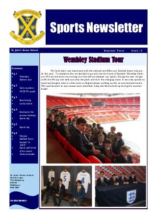 HEWLETT-PACKARD
Summer Term Issue : 5
Sports Newsletter
St. John’s Senior School
Tel: 020 83660035
St. John’s Senior School
North Lodge
The Ridgeway
Enfield
Middlesex
EN2 8BE
Wembley Stadium Tour
Contents:
Pg 1
 Wembley
Stadium tour
Pg 2
 Girls rounders
 GCSE P.E. pupils
Pg 3
 Boys boxing
 Lords cricket
Pg 4
 Exercise in the
summer holidays
 Sports day
Pg 5
 Sports day
Pg 6
 Notices
 Staff/6th Form
football Vs
pupils
 Sports performer
of the month
 Clubs timetable
We have been very impressed with the attitude and effort our football teams have giv-
en this year. To celebrate this we decided to go and visit the home of football, Wembley Stadi-
um. We arrived and it was raining, but that did not dampen our spirits. During the tour we got
to lift the FA cup and walk out onto the pitch and sit in the changing room. It was very special to
stand and imagine what it is like to be an England player walking out for an international match.
We look forward to next season and remember, keep that fitness level up during the summer
break!
 