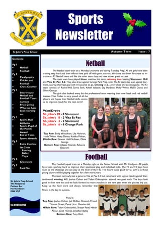 Autumn Term Issue : 7
Sports
Newsletter
St John’s Prep School
Tel: 01707 657294
St. John’s Prep School
The Ridgeway
Potters Bar
Hertfordshire
EN6 5QT
Netball
Contents:
Pg 1
 Netball
 Football
Pg 2
 Paralympics
 Cricket and
Football
 Cross Country
Pg 3
 Inter-House
Netball and
Football Tour-
nament
 Prize Giving
 What we have
been working
on.
Pg 4
 Sports Hall
Athletics
 Sports Pupil of
the Month
Award
 End of Term
Sports Awards
Pg 5
 Extra Curricu-
lar Clubs
Fencing
Ballet
Yoga
Pg 6
 Crossword
Pg 7
 Fact File
Football
The Netball team train on a Monday lunchtime and during Tuesday Prep. All the girls have been
training very hard and their efforts have paid off with great success. We have also been fortunate to in-
troduce a F2 Netball team and like the other team they too have shown great success.
The main team have played three matches this term, winning two beating Stormont 10-0
and Vita Et Pax 8-2. They also drew against Grange Park Prep. 6 all. The F2 team also won against Stor-
mont, scoring their last goal with 10 seconds to go, winning 3-2, a very close and exciting game. The F2
team consists of Rachel Hill, Sarina Seth, Aileen Ajibade, Lily Harbron, Holly White, Haley Danso and
Olivia George.
The girls also looked every bit the professional team wearing their new black and red netball
dresses. Miss Cullen is very proud of all the
players and hopes their Netball skills contin-
ue to improve, ready for the next term!
Wins/Draws
St. John’s 10 - 0 Stormont
St. John’s 8 - 2 Vita Et Pax
St. John’s 3 - 2 Stormont
St. John’s 6 - 6 Grange Park
The Football squad train on a Monday night at the Senior School with Mr. Hodgson. All pupils
have been working hard to improve their positional play and individual skills. The F1 and F2 boys have
risen to the challenge and can play at the level of the F3s. The future looks good for St. John’s as these
young players will be playing together for a few more years.
The team narrowly lost a game to Vita et Pax 0-1 but came back with a great result against Sher-
rardswood winning 4-3. Joshua Cohen and Tolani Odetoyinbo scored two goals each. The boys look
good in their new kits and we look forward to more matches in the new year when the pitches dry out.
Keep up the hard work and always remember that
fitness is the key to success.
Picture:
Top Row: Joshua Cohen, Jed Dhillon, Shivansh Prasad,
Thomas Green, Denis Ucur, Metehan Ali,
Middle Row: Tolani Odetoyinbo, Shayan Patel, Hakan
Aknar, Jacob Haynes, Jonathan Bailey
Bottom Row: Tony Dinh
Picture
Top Row: Emily Woodham, Lily Harbron,
Holly White, Haley Danso, Kobika Mohan,
Middle Row: Eleanor Hall-McAteer, Olivia
George
Bottom Row: Adaeze Akande, Rebecca
Odeyemi
 