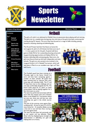Autumn Term 2013
Sports
Newsletter
St John’s Prep School
Tel: 01707 657294
St. John’s Prep School
The Ridgeway
Potters Bar
Hertfordshire
EN6 5QT
NetballContents:
Pg. 1
 Netball
 Football
Pg. 2
 Sports trip
 Superstars
Pg. 3
 Inter-House
Netball and
Football Tour-
nament
 Gymnastics
Pg. 4
 Cross Country
Pg. 5
 Marathon
 End of Term
Sports Awards
Pg. 6
 Next term
Football
The girls at St. John’s are dedicated to Netball; they are passionate about playing well and winning.
The girls train on a weekly basis during prep time and many of the girls have been continuing this
training during P.E. lessons. This term they have focused on a range of skills including, passing,
footwork, shooting, attacking and defending play.
The F2 and F3 team had their first fixture at home this
term against St. John’s C of E School, the final score was 3
– 1. It was a great win for the girls. A special well done
goes to Holly (F3) for her outstanding shooting and provid-
ing goal shooting opportunities and Hayley (F3) for her
fantastic defending skills and passing play. Next term, the
girls have fixtures lined up with both independent and state
schools. The girls are very excited to be involved in the
inaugural St John’s U11’s Netball Tournament, which will
take place in March on our excellent new ‘tiger turf’ Net-
ball Courts.
The Football squad have been training on a
Thursday night at the Senior School this
term and have been competing against a
number of other schools. All pupils have
been working hard to improve their posi-
tional play and individual skills. The F1 and
F2 boys have risen to the challenge and can
now play comfortably alongside the F3s. The
future looks good for St. John’s as these
young players will be playing together for a
few more years to come.
The team has performed extremely well this
term with two massive wins and a fantastic
effort in the Enfield F.A. Tournament where
we won one, drew two and lost one, only
conceding one goal in the whole tourna-
ment.
The pick of the victories came against Sher-
rardswood (8 – 0) and St. John’s C of E Pri-
mary School (6 – 2). Jonathan Bailey scoring
a hat trick in one and Sean Kanu scoring a
hat trick against both.
The team has also been led extremely well
by our captain and top defender, Hakan
Aknar who has displayed great strength and
determination in defending our goal and
helping lead us to victory.
TOP THREE RESULTS
V Sherrardswood WON 8-0
V St. John’s C of E WON 6-2
V Chesterfield WON 1-0
 